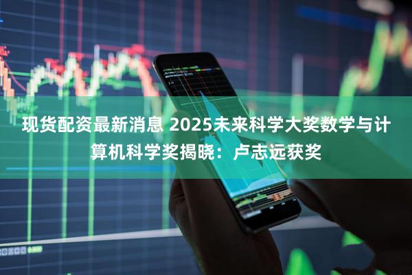 现货配资最新消息 2025未来科学大奖数学与计算机科学奖揭晓：卢志远获奖