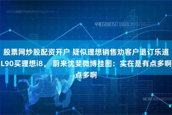 股票网炒股配资开户 疑似理想销售劝客户退订乐道L90买理想i8， 蔚来沈斐微博挂图：实在是有点多啊