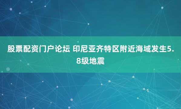 股票配资门户论坛 印尼亚齐特区附近海域发生5.8级地震
