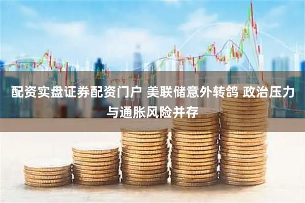 配资实盘证券配资门户 美联储意外转鸽 政治压力与通胀风险并存