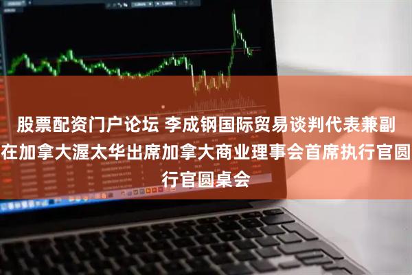 股票配资门户论坛 李成钢国际贸易谈判代表兼副部长在加拿大渥太华出席加拿大商业理事会首席执行官圆桌会