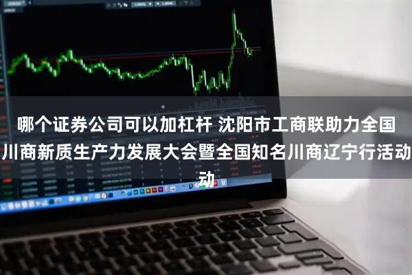 哪个证券公司可以加杠杆 沈阳市工商联助力全国川商新质生产力发展大会暨全国知名川商辽宁行活动