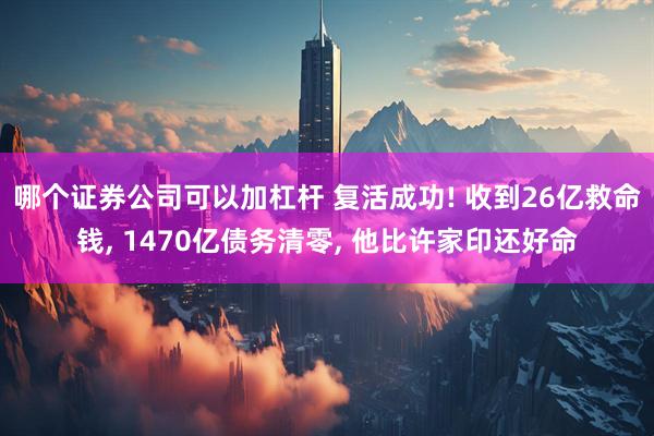 哪个证券公司可以加杠杆 复活成功! 收到26亿救命钱, 1470亿债务清零, 他比许家印还好命