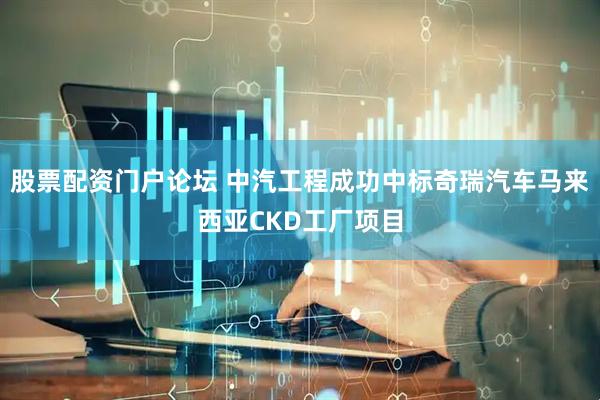 股票配资门户论坛 中汽工程成功中标奇瑞汽车马来西亚CKD工厂项目