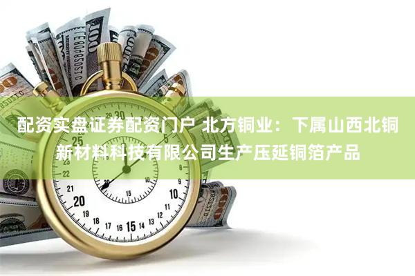 配资实盘证券配资门户 北方铜业：下属山西北铜新材料科技有限公司生产压延铜箔产品