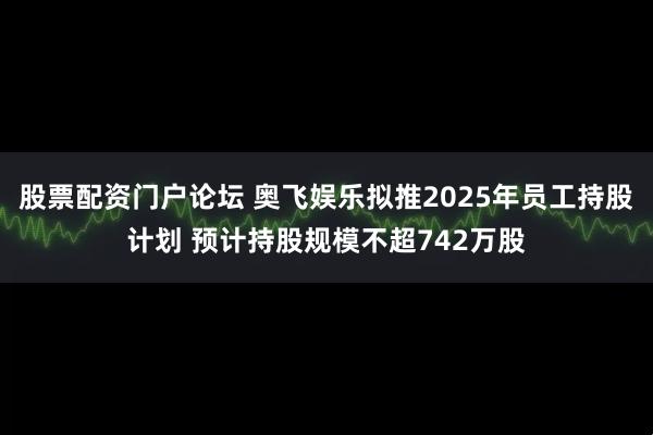 股票配资门户论坛 奥飞娱乐拟推2025年员工持股计划 预计持股规模不超742万股