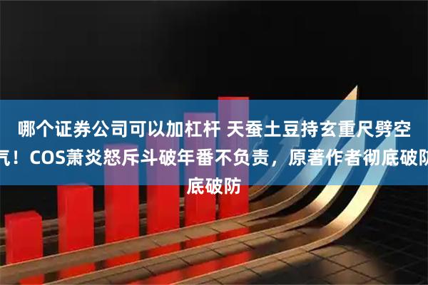哪个证券公司可以加杠杆 天蚕土豆持玄重尺劈空气！COS萧炎怒斥斗破年番不负责，原著作者彻底破防
