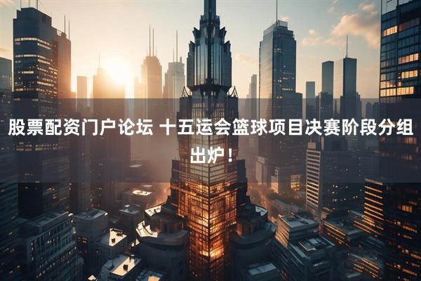 股票配资门户论坛 十五运会篮球项目决赛阶段分组出炉！