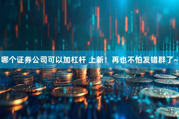 哪个证券公司可以加杠杆 上新！再也不怕发错群了~