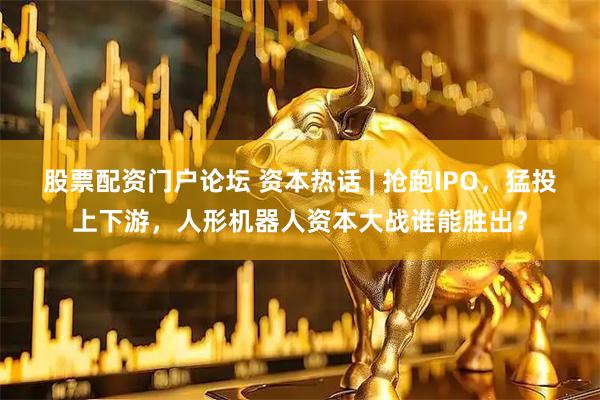 股票配资门户论坛 资本热话 | 抢跑IPO，猛投上下游，人形机器人资本大战谁能胜出？