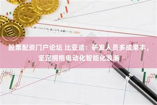 股票配资门户论坛 比亚迪:研发人员多成果丰,坚定拥抱电动化智能化浪潮