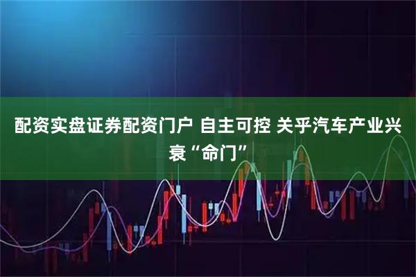 配资实盘证券配资门户 自主可控 关乎汽车产业兴衰“命门”
