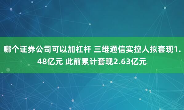 哪个证券公司可以加杠杆 三维通信实控人拟套现1.48亿元 此前累计套现2.63亿元
