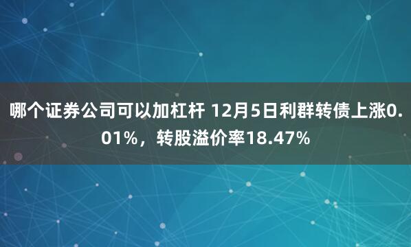 哪个证券公司可以加杠杆 12月5日利群转债上涨0.01%，转股溢价率18.47%