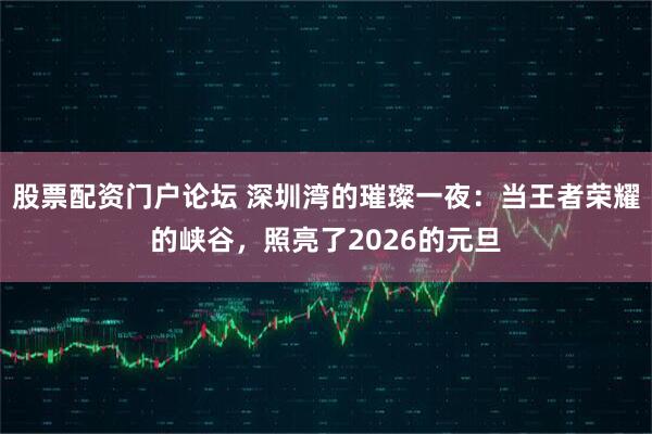 股票配资门户论坛 深圳湾的璀璨一夜：当王者荣耀的峡谷，照亮了2026的元旦