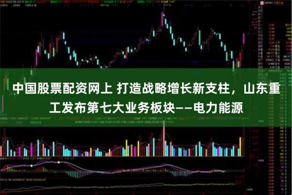 中国股票配资网上 打造战略增长新支柱，山东重工发布第七大业务板块——电力能源