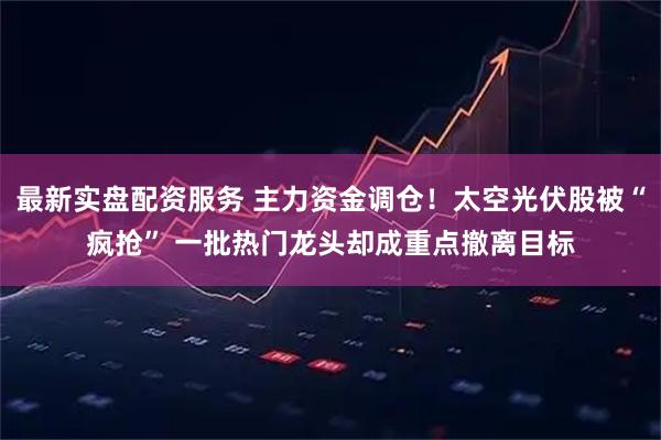 最新实盘配资服务 主力资金调仓！太空光伏股被“疯抢” 一批热门龙头却成重点撤离目标