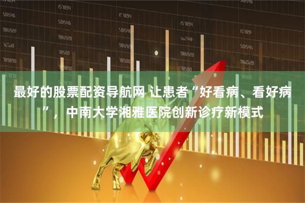 最好的股票配资导航网 让患者“好看病、看好病”，中南大学湘雅医院创新诊疗新模式