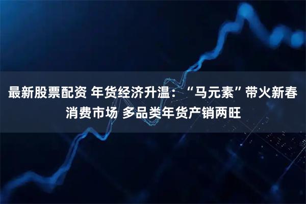 最新股票配资 年货经济升温：“马元素”带火新春消费市场 多品类年货产销两旺