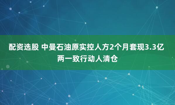 配资选股 中曼石油原实控人方2个月套现3.3亿 两一致行动人清仓