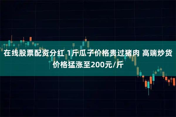 在线股票配资分红 1斤瓜子价格贵过猪肉 高端炒货价格猛涨至200元/斤