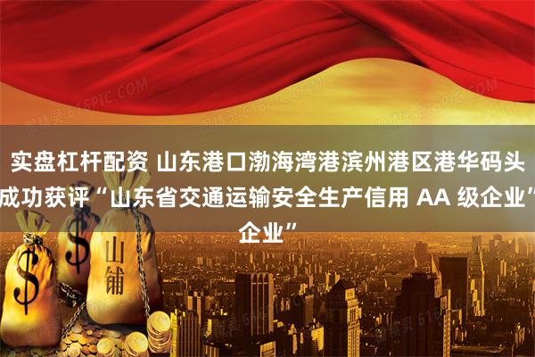 实盘杠杆配资 山东港口渤海湾港滨州港区港华码头成功获评“山东省交通运输安全生产信用 AA 级企业”