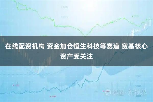 在线配资机构 资金加仓恒生科技等赛道 宽基核心资产受关注