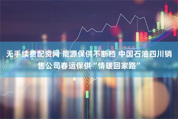 无手续费配资网 能源保供不断档 中国石油四川销售公司春运保供“情暖回家路”