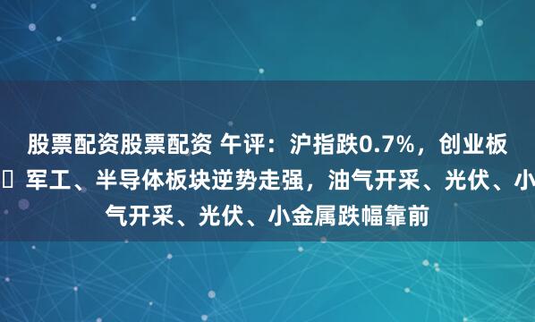 股票配资股票配资 午评：沪指跌0.7%，创业板指跌0.96%，​军工、半导体板块逆势走强，油气开采、光伏、小金属跌幅靠前