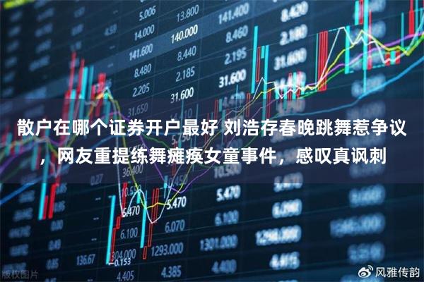 散户在哪个证券开户最好 刘浩存春晚跳舞惹争议，网友重提练舞瘫痪女童事件，感叹真讽刺