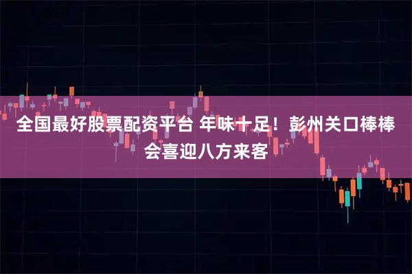 全国最好股票配资平台 年味十足！彭州关口棒棒会喜迎八方来客