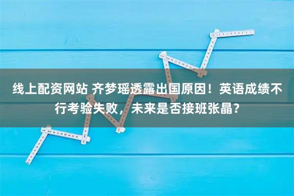 线上配资网站 齐梦瑶透露出国原因！英语成绩不行考验失败，未来是否接班张晶？