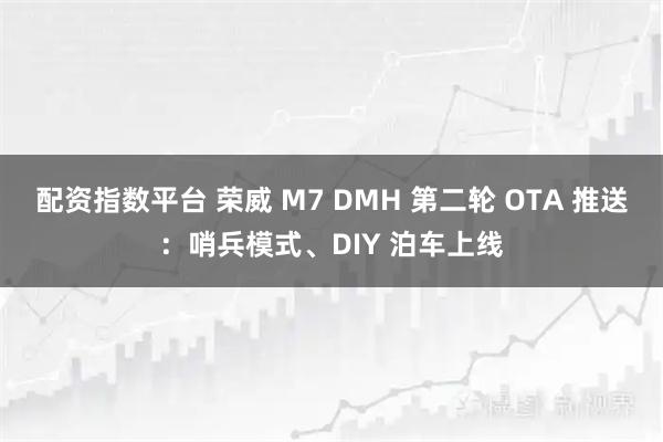 配资指数平台 荣威 M7 DMH 第二轮 OTA 推送:哨兵模式、DIY 泊车上线