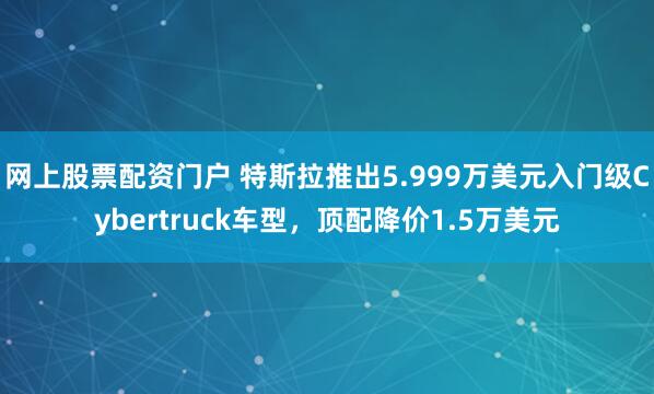 网上股票配资门户 特斯拉推出5.999万美元入门级Cybertruck车型,顶配降价1.5万美元
