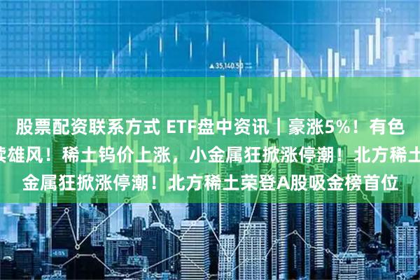 股票配资联系方式 ETF盘中资讯|豪涨5%!有色ETF(159876)再续雄风!稀土钨价上涨,小金属狂掀涨停潮!北方稀土荣登A股吸金榜首位