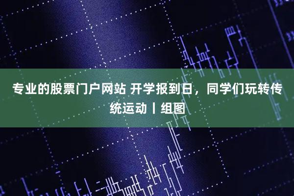 专业的股票门户网站 开学报到日,同学们玩转传统运动丨组图