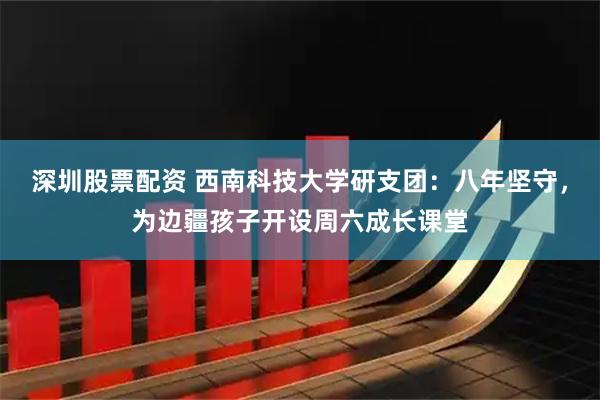 深圳股票配资 西南科技大学研支团:八年坚守,为边疆孩子开设周六成长课堂