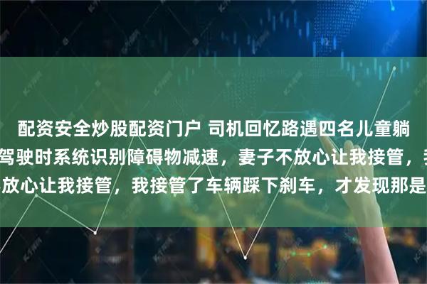配资安全炒股配资门户 司机回忆路遇四名儿童躺在路上:开启智能辅助驾驶时系统识别障碍物减速,妻子不放心让我接管,我接管了车辆踩下刹车,才发现那是四个孩子