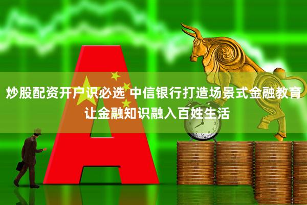 炒股配资开户识必选 中信银行打造场景式金融教育 让金融知识融入百姓生活