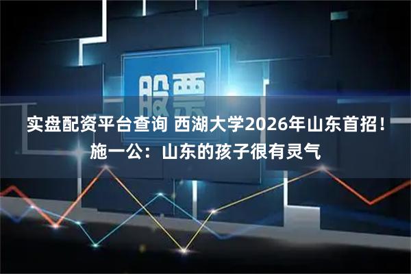 实盘配资平台查询 西湖大学2026年山东首招！施一公：山东的孩子很有灵气