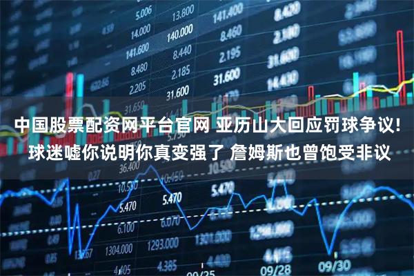 中国股票配资网平台官网 亚历山大回应罚球争议! 球迷嘘你说明你真变强了 詹姆斯也曾饱受非议