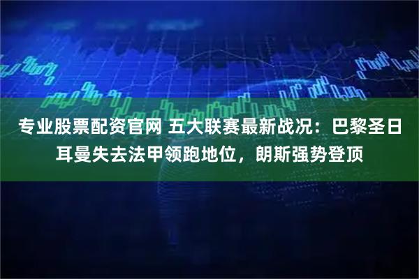 专业股票配资官网 五大联赛最新战况:巴黎圣日耳曼失去法甲领跑地位,朗斯强势登顶