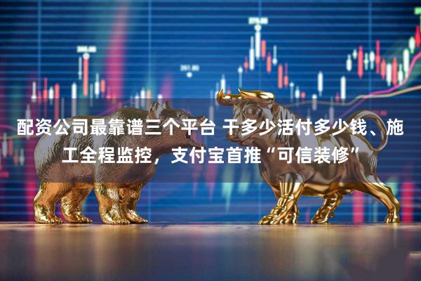 配资公司最靠谱三个平台 干多少活付多少钱、施工全程监控,支付宝首推“可信装修”