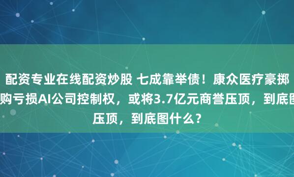 配资专业在线配资炒股 七成靠举债!康众医疗豪掷重金收购亏损AI公司控制权,或将3.7亿元商誉压顶,到底图什么?