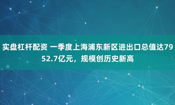 实盘杠杆配资 一季度上海浦东新区进出口总值达7952.7亿元，规模创历史新高