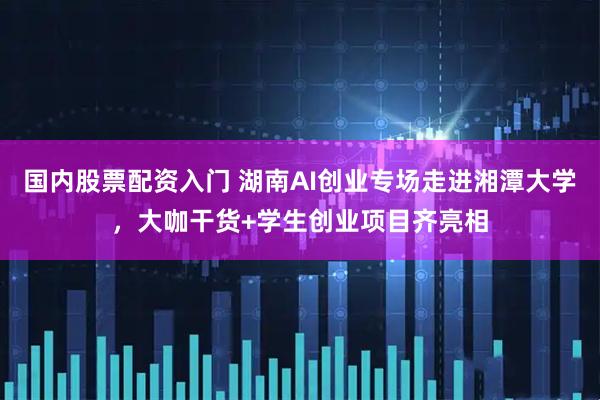 国内股票配资入门 湖南AI创业专场走进湘潭大学，大咖干货+学生创业项目齐亮相