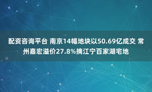 配资咨询平台 南京14幅地块以50.69亿成交 常州嘉宏溢价27.8%摘江宁百家湖宅地