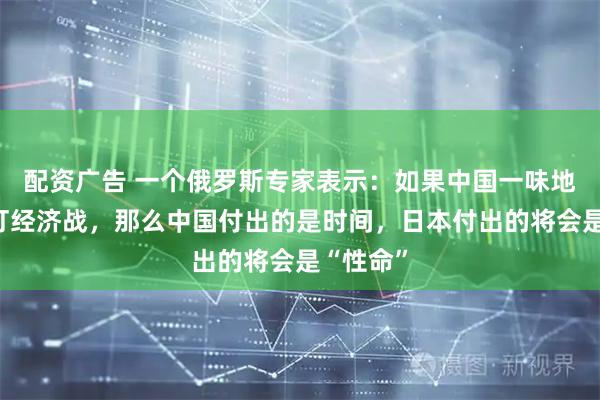 配资广告 一个俄罗斯专家表示：如果中国一味地跟日本打经济战，那么中国付出的是时间，日本付出的将会是“性命”