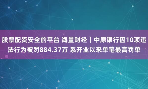股票配资安全的平台 海量财经｜中原银行因10项违法行为被罚884.37万 系开业以来单笔最高罚单