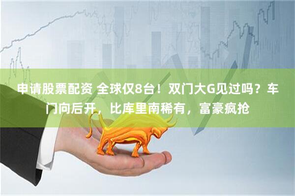 申请股票配资 全球仅8台！双门大G见过吗？车门向后开，比库里南稀有，富豪疯抢